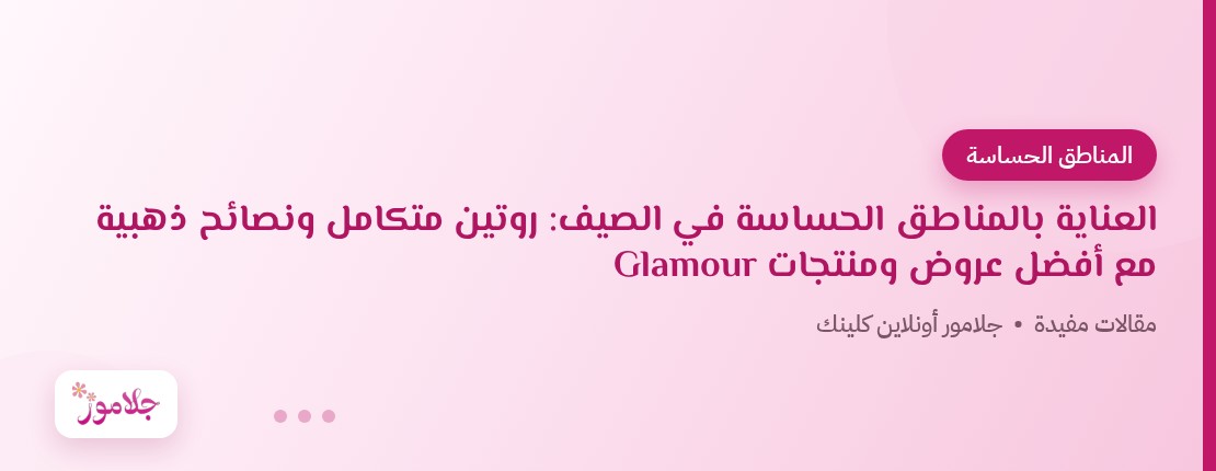 العناية بالمناطق الحساسة في الصيف: روتين متكامل ونصائح ذهبية مع أفضل عروض ومنتجات Glamour