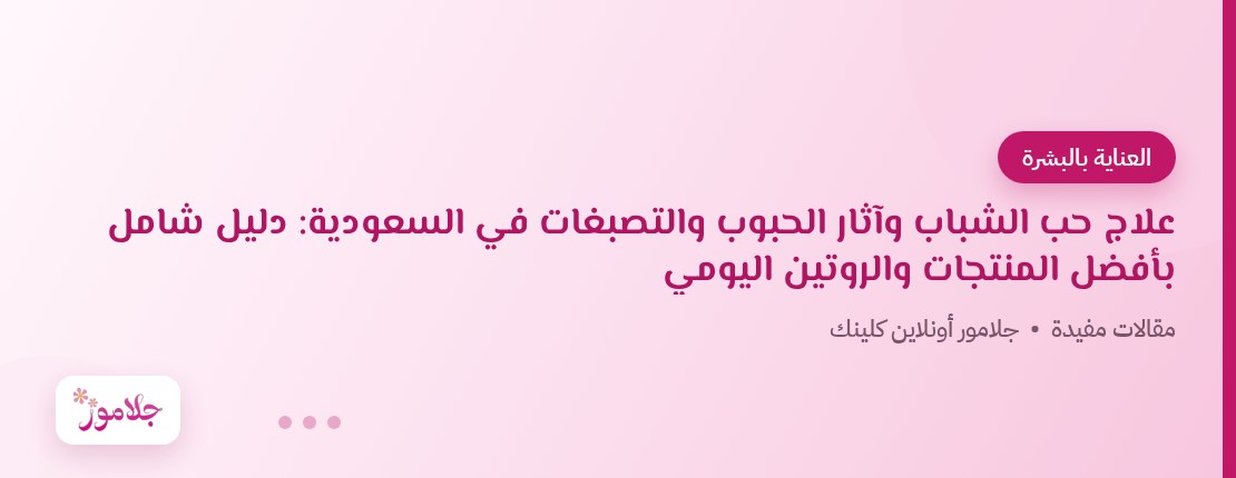علاج حب الشباب وآثار الحبوب والتصبغات في السعودية: دليل شامل بأفضل المنتجات والروتين اليومي