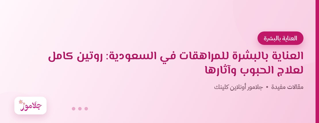 العناية بالبشرة للمراهقات في السعودية: روتين كامل لعلاج الحبوب وآثارها