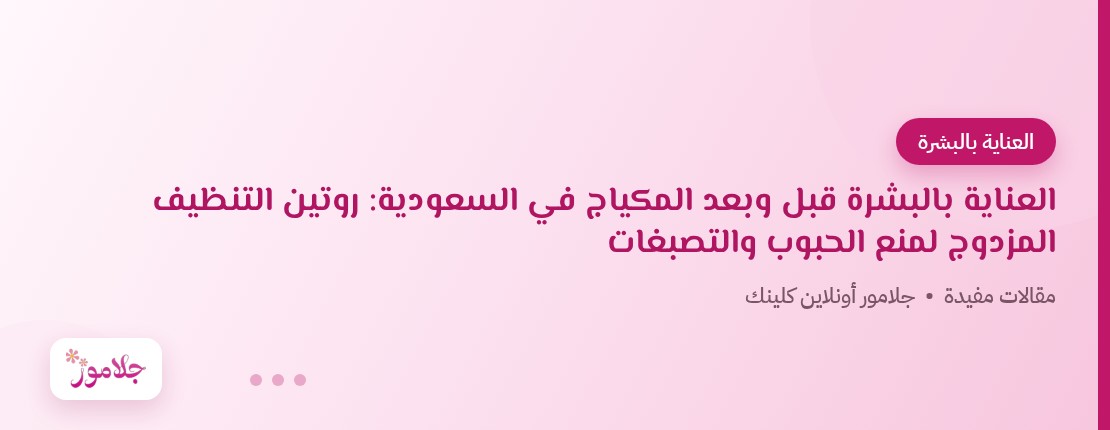العناية بالبشرة قبل وبعد المكياج في السعودية: روتين التنظيف المزدوج لمنع الحبوب والتصبغات