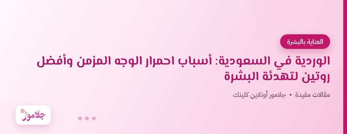 الوردية في السعودية: أسباب احمرار الوجه المزمن وأفضل روتين لتهدئة البشرة