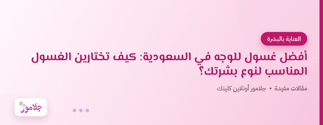 أفضل غسول للوجه في السعودية: كيف تختارين الغسول المناسب لنوع بشرتك؟